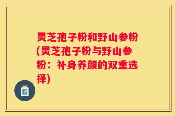 灵芝孢子粉和野山参粉(灵芝孢子粉与野山参粉：补身养颜的双重选择)