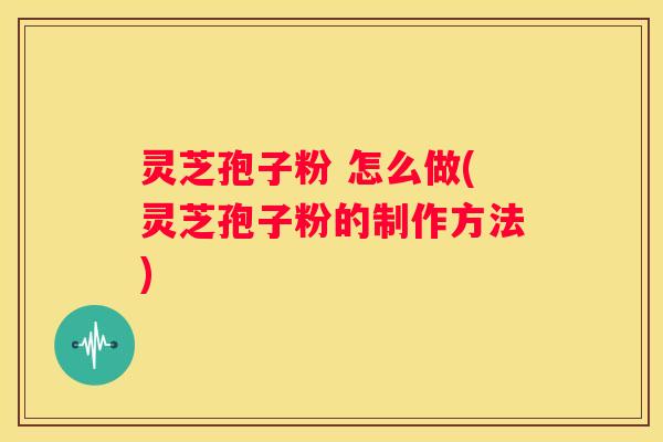 灵芝孢子粉 怎么做(灵芝孢子粉的制作方法)