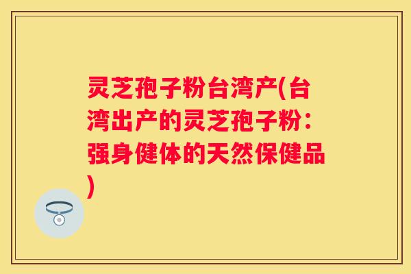 灵芝孢子粉台湾产(台湾出产的灵芝孢子粉：强身健体的天然保健品)