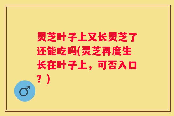 灵芝叶子上又长灵芝了还能吃吗(灵芝再度生长在叶子上，可否入口？)