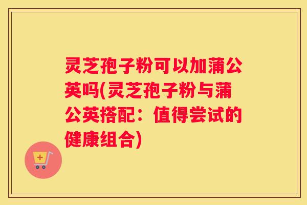 灵芝孢子粉可以加蒲公英吗(灵芝孢子粉与蒲公英搭配：值得尝试的健康组合)