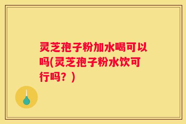灵芝孢子粉加水喝可以吗(灵芝孢子粉水饮可行吗？)