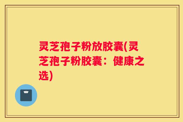 灵芝孢子粉放胶囊(灵芝孢子粉胶囊:健康之选) 灵芝孢子粉放胶囊(灵芝孢子粉胶囊:健康之选)