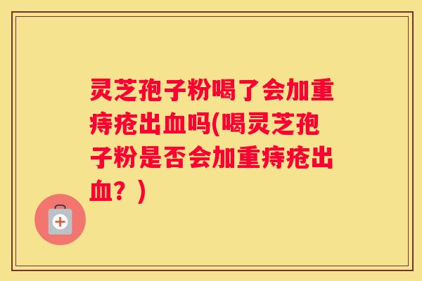 灵芝孢子粉喝了会加重痔疮出吗(喝灵芝孢子粉是否会加重痔疮出？)