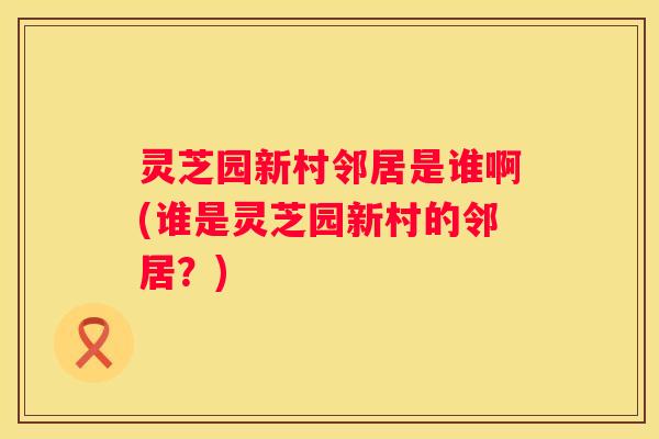 灵芝园新村邻居是谁啊(谁是灵芝园新村的邻居？)