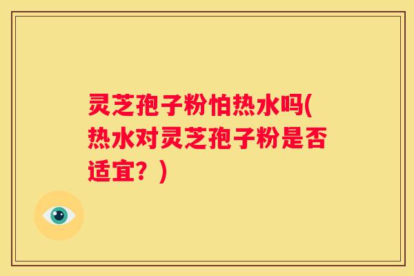 灵芝孢子粉怕热水吗(热水对灵芝孢子粉是否适宜？)
