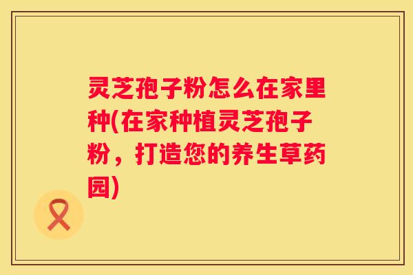 灵芝孢子粉怎么在家里种(在家种植灵芝孢子粉，打造您的养生草药园)