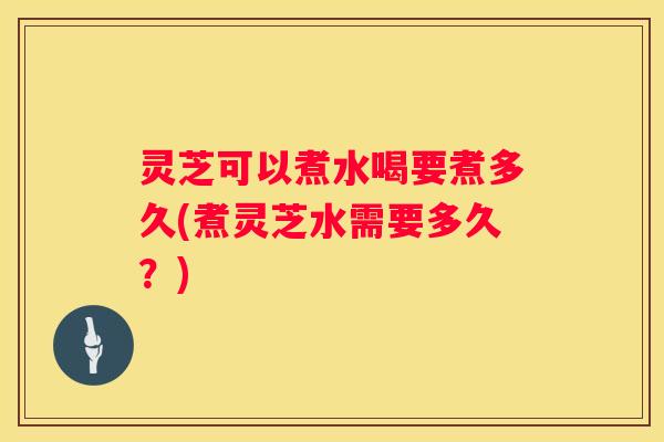 灵芝可以煮水喝要煮多久(煮灵芝水需要多久？)