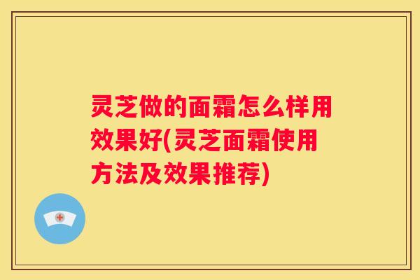 灵芝做的面霜怎么样用效果好(灵芝面霜使用方法及效果推荐)