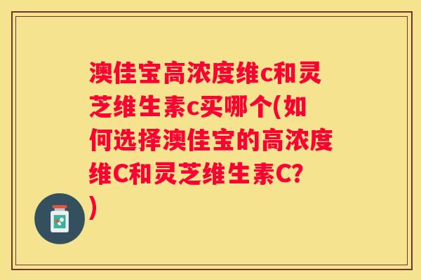 澳佳宝高浓度维c和灵芝维生素c买哪个(如何选择澳佳宝的高浓度维C和灵芝维生素C？)