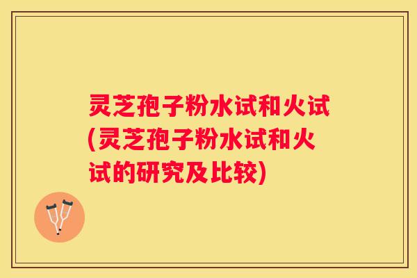 灵芝孢子粉水试和火试(灵芝孢子粉水试和火试的研究及比较)