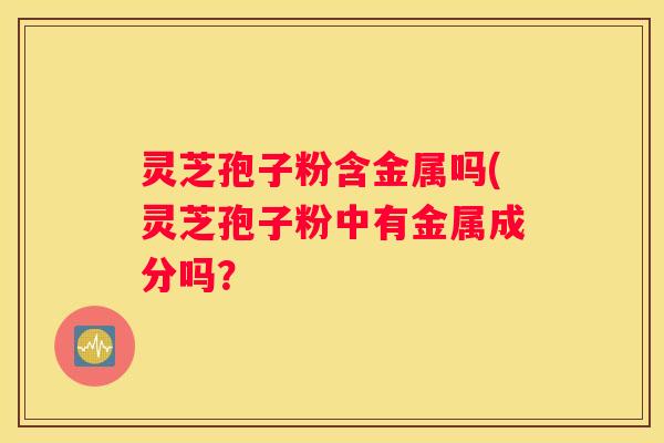 灵芝孢子粉含金属吗(灵芝孢子粉中有金属成分吗？