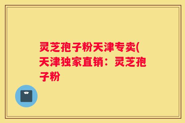 灵芝孢子粉天津专卖(天津独家直销:灵芝孢子粉 灵芝孢子粉天津专卖(天津独家直销:灵芝孢子粉