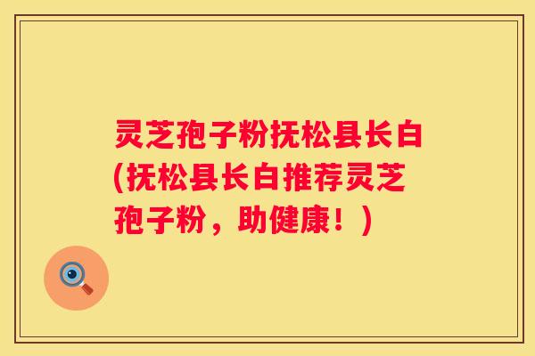 灵芝孢子粉抚松县长白(抚松县长白推荐灵芝孢子粉，助健康！)
