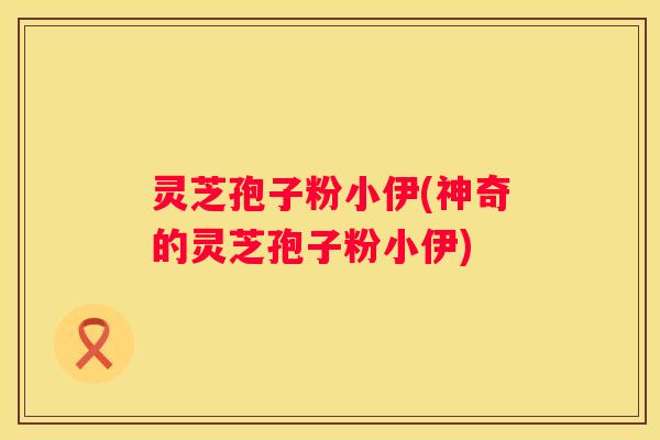 灵芝孢子粉小伊(神奇的灵芝孢子粉小伊)