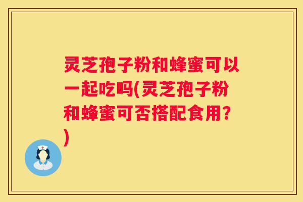 灵芝孢子粉和蜂蜜可以一起吃吗(灵芝孢子粉和蜂蜜可否搭配食用？)