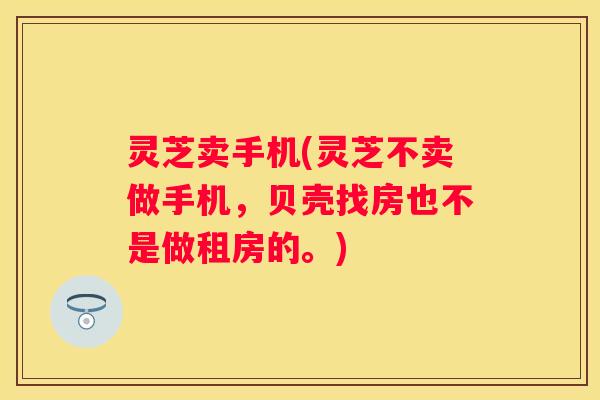 灵芝卖手机(灵芝不卖做手机，贝壳找房也不是做租房的。)
