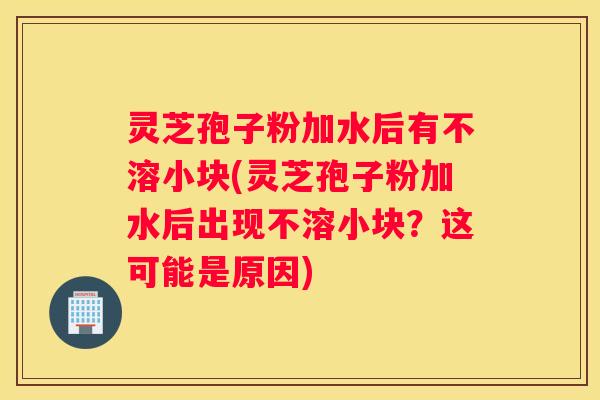 灵芝孢子粉加水后有不溶小块(灵芝孢子粉加水后出现不溶小块？这可能是原因)
