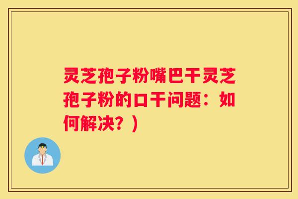 灵芝孢子粉嘴巴干灵芝孢子粉的口干问题:如何解决?) 灵芝孢子粉嘴巴干灵芝孢子粉的口干问题:如何解决?)