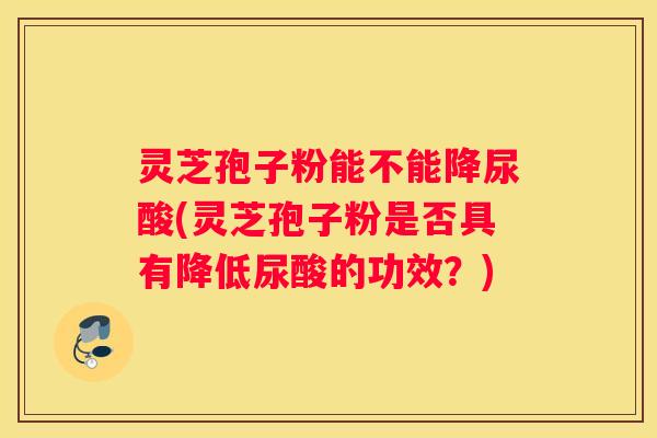 灵芝孢子粉能不能降尿酸(灵芝孢子粉是否具有降低尿酸的功效？)