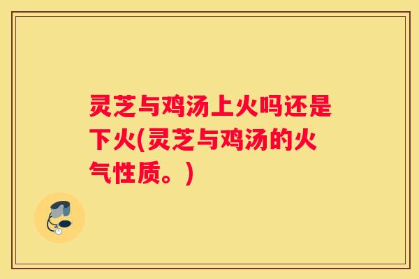 灵芝与鸡汤上火吗还是下火(灵芝与鸡汤的火气性质。)