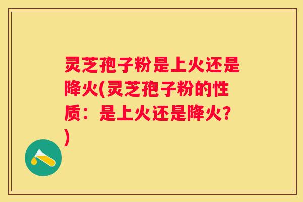 灵芝孢子粉是上火还是降火(灵芝孢子粉的性质：是上火还是降火？)