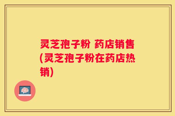 灵芝孢子粉 药店销售(灵芝孢子粉在药店热销)
