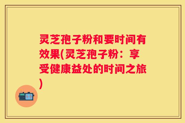 灵芝孢子粉和要时间有效果(灵芝孢子粉：享受健康益处的时间之旅)