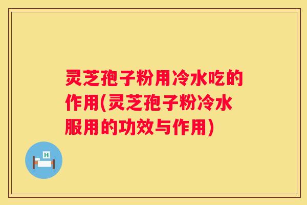 灵芝孢子粉用冷水吃的作用(灵芝孢子粉冷水服用的功效与作用) 灵芝孢子粉用冷水吃的作用(灵芝孢子粉冷水服用的功效与作用)