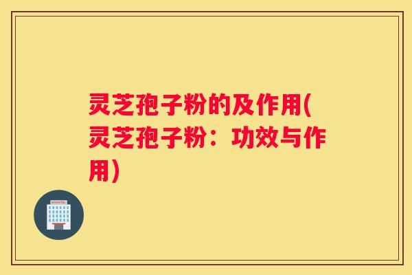 灵芝孢子粉的及作用(灵芝孢子粉：功效与作用)