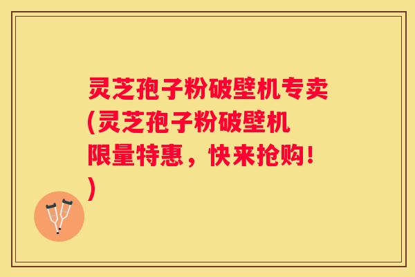 灵芝孢子粉破壁机专卖(灵芝孢子粉破壁机 限量特惠，快来抢购！)