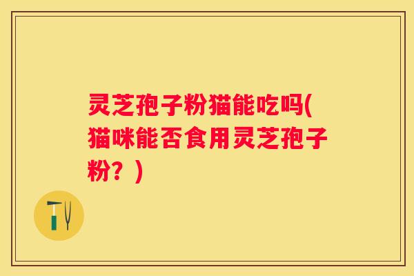 灵芝孢子粉猫能吃吗(猫咪能否食用灵芝孢子粉？)