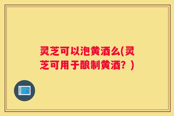 灵芝可以泡黄酒么(灵芝可用于酿制黄酒?) 灵芝可以泡黄酒么(灵芝可用于酿制黄酒?)