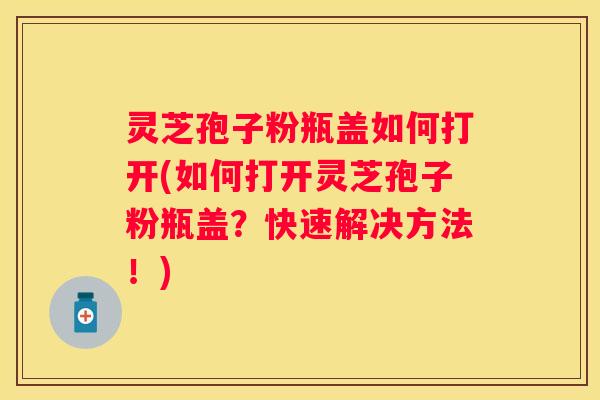 灵芝孢子粉瓶盖如何打开(如何打开灵芝孢子粉瓶盖？快速解决方法！)