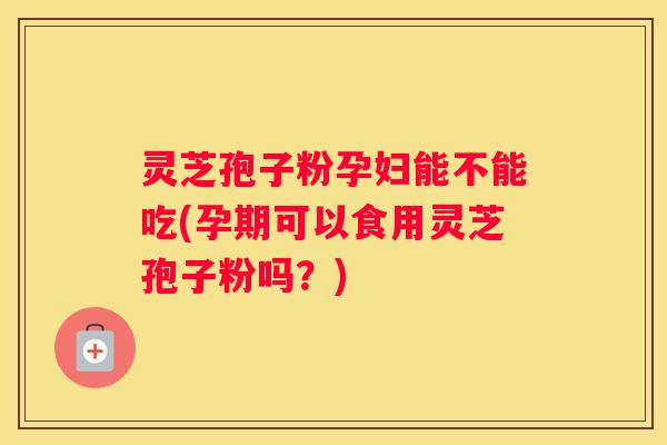 灵芝孢子粉孕妇能不能吃(孕期可以食用灵芝孢子粉吗？)
