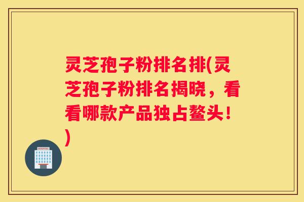 灵芝孢子粉排名排(灵芝孢子粉排名揭晓，看看哪款产品独占鳌头！)