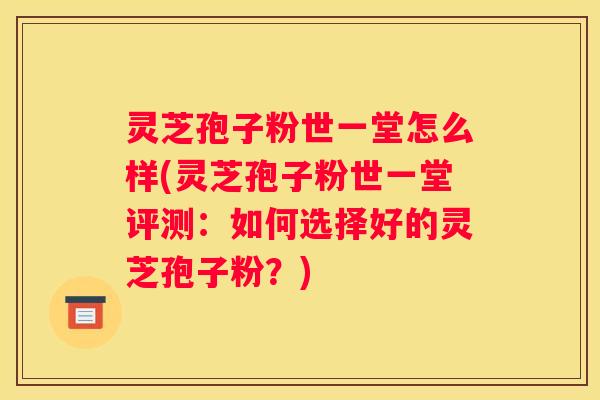 灵芝孢子粉世一堂怎么样(灵芝孢子粉世一堂评测：如何选择好的灵芝孢子粉？)