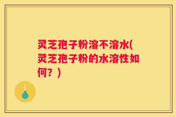 灵芝孢子粉溶不溶水(灵芝孢子粉的水溶性如何？)