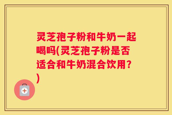 灵芝孢子粉和牛奶一起喝吗(灵芝孢子粉是否适合和牛奶混合饮用？)