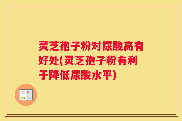 灵芝孢子粉对尿酸高有好处(灵芝孢子粉有利于降低尿酸水平)
