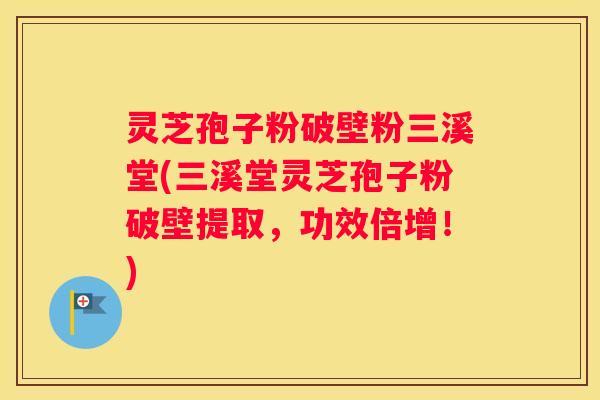 灵芝孢子粉破壁粉三溪堂(三溪堂灵芝孢子粉破壁提取，功效倍增！)