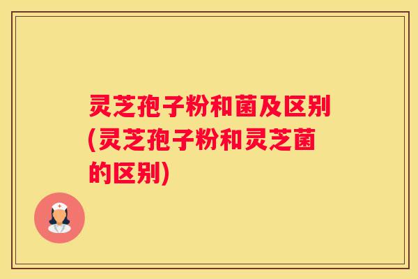 灵芝孢子粉和菌及区别(灵芝孢子粉和灵芝菌的区别)