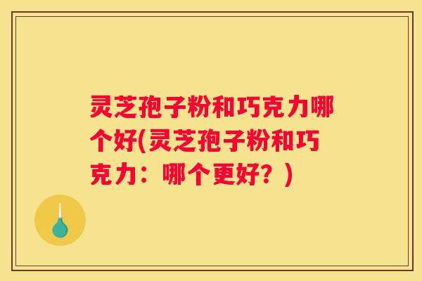 灵芝孢子粉和巧克力哪个好(灵芝孢子粉和巧克力：哪个更好？)
