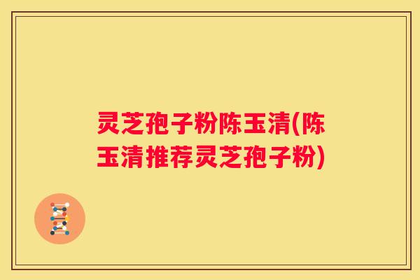 灵芝孢子粉陈玉清(陈玉清推荐灵芝孢子粉)