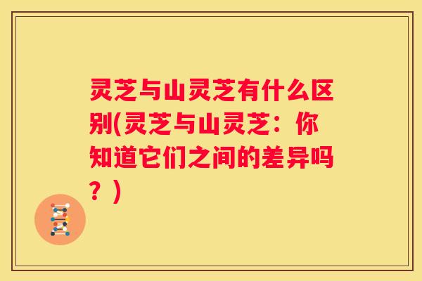 灵芝与山灵芝有什么区别(灵芝与山灵芝：你知道它们之间的差异吗？)