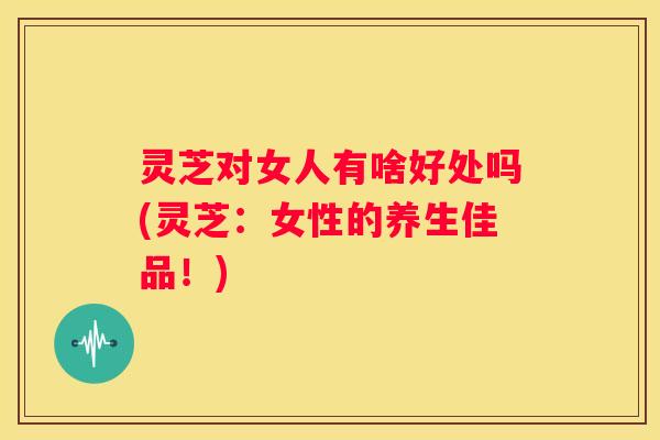 灵芝对女人有啥好处吗(灵芝:女性的养生佳品!) 灵芝对女人有啥好处吗(灵芝:女性的养生佳品!)