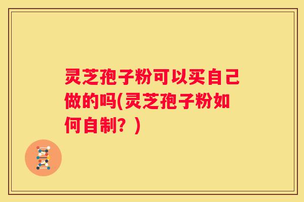 灵芝孢子粉可以买自己做的吗(灵芝孢子粉如何自制？)