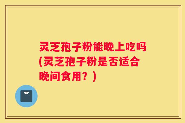 灵芝孢子粉能晚上吃吗(灵芝孢子粉是否适合晚间食用?) 灵芝孢子粉能晚上吃吗(灵芝孢子粉是否适合晚间食用?)