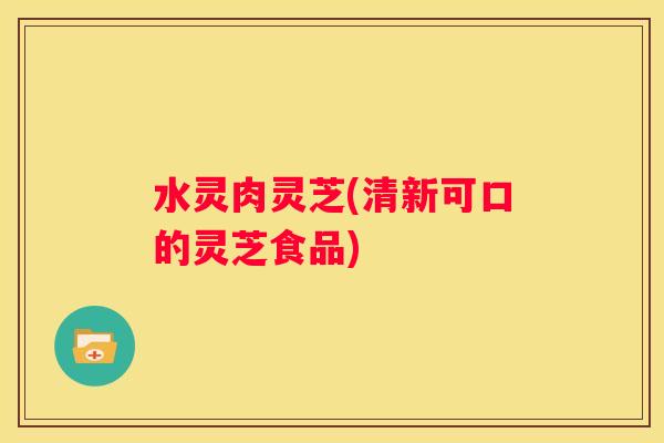水灵肉灵芝(清新可口的灵芝食品)