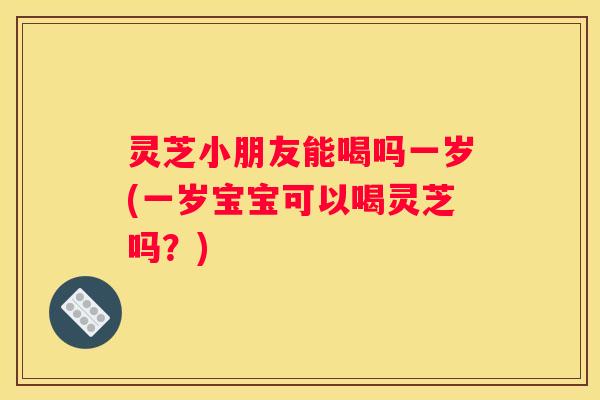 灵芝小朋友能喝吗一岁(一岁宝宝可以喝灵芝吗？)